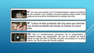 8º. Una vez que puedas ver el microprocesador, agarra la palanca
de los zócalos y con cuidado, tira de la palanca hacia arriba. Esta
palanca se encuentra normalmente al costado del chip.
9º. Coloca el lado punteado del chip para que coincida
con el lado punteado del zócalo al insertar el nuevo
chip.
10º. Haz un mantenimiento preventivo de tu computadora y
mantenla limpia con regularidad. De vez en cuando es bueno
retirar la caja del CPU y eliminar el polvo acumulado en la placa
madre, así como todas las demás tarjetas.
 