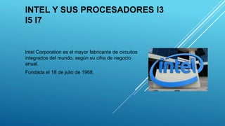 INTEL Y SUS PROCESADORES I3
I5 I7
Intel Corporation es el mayor fabricante de circuitos
integrados del mundo, según su cifra de negocio
anual.
Fundada el 18 de julio de 1968.
 
