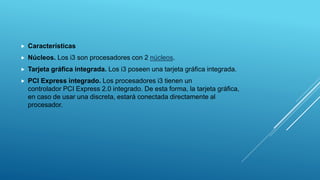  Características
 Núcleos. Los i3 son procesadores con 2 núcleos.
 Tarjeta gráfica integrada. Los i3 poseen una tarjeta gráfica integrada.
 PCI Express integrado. Los procesadores i3 tienen un
controlador PCI Express 2.0 integrado. De esta forma, la tarjeta gráfica,
en caso de usar una discreta, estará conectada directamente al
procesador.
 