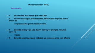  1. Son mucho más caros que una AMD.
 2. Puedes conseguir procesadores AMD mucho mejores por el
precio de
un procesador gama media de Intel.
 3. Cuando usas pc de uso diario, como por ejemplo, internet,
correo o
videos
 4. Cuando usas la pc para trabajos, ya sea escolares o de oficina
Microprocesador: INTEL
Desventajas:
 