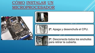 CÓMO INSTALAR UN
MICROPROCESADOR
1º. Determina qué microprocesador tiene la
computadora, y que sea compatible con tu
sistema.
puedes determinar el tipo de microprocesador y
velocidad al retirar la cubierta del CPU
2º. Apaga y desenchufa el CPU.
3º. Desconecta todos los enchufes
para retirar la cubierta.
 