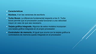  Características
 Núcleos. 4 en las versiones de escritorio
 Turbo Boost. La diferencia fundamental respecto a los i3. Turbo
boost permite que el procesador pueda funcionar a una velocidad
mayor en caso de que sea necesario.
 Tarjeta gráfica integrada. Algunos de estos modelos incorporan
una tarjeta gráfica integrada en el propio procesador
 Controlador de memoria. Al igual que ocurre con la tarjeta gráfica la
controladora de memoria queda integrada en el procesador
 