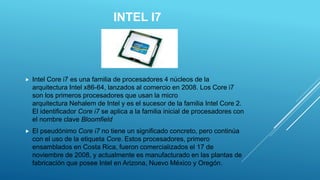 INTEL I7
 Intel Core i7 es una familia de procesadores 4 núcleos de la
arquitectura Intel x86-64, lanzados al comercio en 2008. Los Core i7
son los primeros procesadores que usan la micro
arquitectura Nehalem de Intel y es el sucesor de la familia Intel Core 2.
El identificador Core i7 se aplica a la familia inicial de procesadores con
el nombre clave Bloomfield
 El pseudónimo Core i7 no tiene un significado concreto, pero continúa
con el uso de la etiqueta Core. Estos procesadores, primero
ensamblados en Costa Rica, fueron comercializados el 17 de
noviembre de 2008, y actualmente es manufacturado en las plantas de
fabricación que posee Intel en Arizona, Nuevo México y Oregón.
 