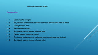  1. Usan mucha energía.
 2. No procesa tantas instrucciones como un procesador Intel lo hace.
 3. Trabaja casi a 90ºC
 4. Se calientan mucho
 5. Su vida de uso es menor a los de Intel.
 6. Tienen menos memoria caché.
 7. En el caso de laptops, se calientan mucho más que los de Intel
 8. Su vida de uso es menor a los de Intel.
Microprocesador: AMD
Desventajas:
 