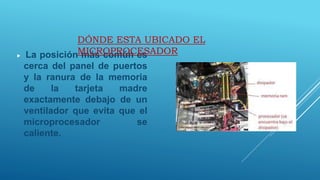  La posición más común es
cerca del panel de puertos
y la ranura de la memoria
de la tarjeta madre
exactamente debajo de un
ventilador que evita que el
microprocesador se
caliente.
DÓNDE ESTA UBICADO EL
MICROPROCESADOR
 