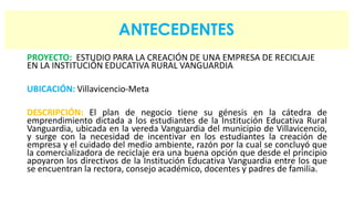 ANTECEDENTES 
PROYECTO: ESTUDIO PARA LA CREACIÓN DE UNA EMPRESA DE RECICLAJE 
EN LA INSTITUCIÓN EDUCATIVA RURAL VANGUARDIA 
UBICACIÓN: Villavicencio-Meta 
DESCRIPCIÓN: El plan de negocio tiene su génesis en la cátedra de 
emprendimiento dictada a los estudiantes de la Institución Educativa Rural 
Vanguardia, ubicada en la vereda Vanguardia del municipio de Villavicencio, 
y surge con la necesidad de incentivar en los estudiantes la creación de 
empresa y el cuidado del medio ambiente, razón por la cual se concluyó que 
la comercializadora de reciclaje era una buena opción que desde el principio 
apoyaron los directivos de la Institución Educativa Vanguardia entre los que 
se encuentran la rectora, consejo académico, docentes y padres de familia. 
 