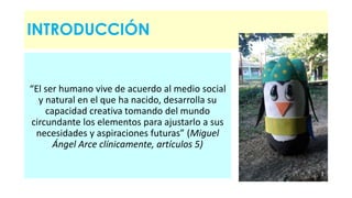 INTRODUCCIÓN 
“El ser humano vive de acuerdo al medio social 
y natural en el que ha nacido, desarrolla su 
capacidad creativa tomando del mundo 
circundante los elementos para ajustarlo a sus 
necesidades y aspiraciones futuras” (Miguel 
Ángel Arce clínicamente, artículos 5) 
 