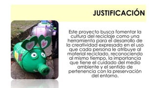 JUSTIFICACIÓN 
Este proyecto busca fomentar la 
cultura del reciclaje como una 
herramienta para el desarrollo de 
la creatividad expresada en el uso 
que cada persona le atribuye al 
material reciclado, reconociendo 
al mismo tiempo, la importancia 
que tiene el cuidado del medio 
ambiente y el sentido de 
pertenencia con la preservación 
del entorno. 
 