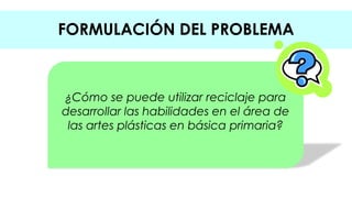 FORMULACIÓN DEL PROBLEMA 
¿Cómo se puede utilizar reciclaje para 
desarrollar las habilidades en el área de 
las artes plásticas en básica primaria? 
 