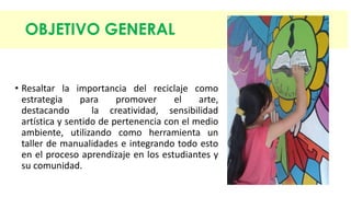 OBJETIVO GENERAL 
• Resaltar la importancia del reciclaje como 
estrategia para promover el arte, 
destacando la creatividad, sensibilidad 
artística y sentido de pertenencia con el medio 
ambiente, utilizando como herramienta un 
taller de manualidades e integrando todo esto 
en el proceso aprendizaje en los estudiantes y 
su comunidad. 
 