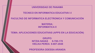 UNIVERSIDAD DE PANAMÁ
TECNICO EN INFORMATICA EDUCATIVA I-I
FACULTAD DE INFORMATICA ELECTRONICA Y COMUNICACIÓN
MATERIA:
INFORMATICA II
TEMA: APLICACIONES EDUCATIVAS (APPS EN LA EDUCACIÓN)
GRUPO:
NITZIA NAVAS
8-700-170
VIELKA PEREA 8-807-2048
PROFESORA ODESSA ARANDA

 