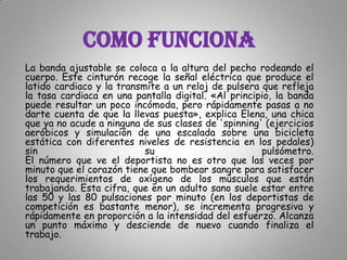 COMO FUNCIONALa banda ajustable se coloca a la altura del pecho rodeando el cuerpo. Este cinturón recoge la señal eléctrica que produce el latido cardiaco y la transmite a un reloj de pulsera que refleja la tasa cardiaca en una pantalla digital. «Al principio, la banda puede resultar un poco incómoda, pero rápidamente pasas a no darte cuenta de que la llevas puesta», explica Elena, una chica que ya no acude a ninguna de sus clases de 'spinning' (ejercicios aeróbicos y simulación de una escalada sobre una bicicleta estática con diferentes niveles de resistencia en los pedales) sin su pulsómetro.El número que ve el deportista no es otro que las veces por minuto que el corazón tiene que bombear sangre para satisfacer los requerimientos de oxígeno de los músculos que están trabajando. Esta cifra, que en un adulto sano suele estar entre las 50 y las 80 pulsaciones por minuto (en los deportistas de competición es bastante menor), se incrementa progresiva y rápidamente en proporción a la intensidad del esfuerzo. Alcanza un punto máximo y desciende de nuevo cuando finaliza el trabajo.