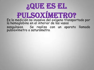 ¿Que es el pulsoxímetro?Es la medición no invasiva del oxígeno transportado por la hemoglobina en el interior de los vasos sanguíneos.  Se realiza con un aparato llamado pulsioxímetro o saturómetro. 