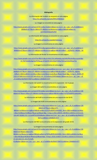 Bibliografía

                    La información del modem se encontró en esta página
                          http://es.wikipedia.org/wiki/M%C3%B3dem

                            La imagen se encontró en esta pagina

http://www.google.com.co/search?hl=es&q=modenm&bav=on.2,or.r_gc.r_pw.r_qf.,cf.osb&biw=1
         366&bih=677&um=1&ie=UTF-8&tbm=isch&source=og&sa=N&tab=wi&ei=m-
                                  rQT5f3C4H46QHPsPR7

                    La información del Gateway se encontró en esta pagina

                            http://es.wikipedia.org/wiki/Gateway

                           La imagen la encontramos en esta página

http://www.google.com.co/search?hl=es&q=gateway&bav=on.2,or.r_gc.r_pw.r_qf.,cf.osb&biw=1
366&bih=677&um=1&ie=UTF-8&tbm=isch&source=og&sa=N&tab=wi&ei=_-zQT8LfC6_46QHz-_h6

                   La información de Router la encontramos en esta página

http://www.google.com.co/url?sa=f&rct=j&url=http://es.wikipedia.org/wiki/Router&q=router&ei
        =E-7QT5SAA6LI6gHdvPR7&usg=AFQjCNFnMmZQjCPDMw7kGhwCA3xH0Sw2Tw

                           La imagen la encontramos en esta página

http://www.google.com.co/search?hl=es&q=gateway&bav=on.2,or.r_gc.r_pw.r_qf.,cf.osb&biw=1
366&bih=677&um=1&ie=UTF-8&tbm=isch&source=og&sa=N&tab=wi&ei=_-zQT8LfC6_46QHz-
_h6#um=1&hl=es&tbm=isch&sa=1&q=router&oq=router&aq=f&aqi=&aql=&gs_l=img.3...35905.37
132.0.37300.6.6.0.0.0.0.237.603.0j1j2.3.0...0.0.yQoAu524PEI&pbx=1&bav=on.2,or.r_gc.r_pw.r_qf.
,cf.osb&fp=8a3fdd372bb7ccce&biw=1366&bih=677

            La información del switch la encontramos en la exposición de mi grupo

                      La imagen del switch la encontramos en esta página

http://www.google.com.co/search?hl=es&q=switch&bav=on.2,or.r_gc.r_pw.r_qf.,cf.osb&biw=136
6&bih=677&um=1&ie=UTF-8&tbm=isch&source=og&sa=N&tab=wi&ei=re7QT6uBDfG16AGt061_

              La información del HUB la encontramos en una exposición de 10-01

                       La imagen del HUB la encontramos en esta página

http://www.google.com.co/search?hl=es&q=switch&bav=on.2,or.r_gc.r_pw.r_qf.,cf.osb&biw=136
                                   6&bih=677&um=1&ie=UTF-
8&tbm=isch&source=og&sa=N&tab=wi&ei=re7QT6uBDfG16AGt061_#um=1&hl=es&tbm=isch&sa
=1&q=HUB&oq=HUB&aq=f&aqi=g10&aql=&gs_l=img.3..0l10.148191.148784.0.149351.3.3.0.0.0.0.
324.647.0j2j0j1.3.0...0.0.bHRTSz335Hk&pbx=1&bav=on.2,or.r_gc.r_pw.r_qf.,cf.osb&fp=8a3fdd372
                                  bb7ccce&biw=1366&bih=677

            La información del NIC la encontramos en la exposición del grado 10-01

                              La imagen la encontramos en esta página
http://www.google.com.co/search?hl=es&q=switch&bav=on.2,or.r_gc.r_pw.r_qf.,cf.osb&biw=136
6&bih=677&um=1&ie=UTF-
8&tbm=isch&source=og&sa=N&tab=wi&ei=re7QT6uBDfG16AGt061_#um=1&hl=es&tbm=isch&sa
=1&q=NIC&oq=NIC&aq=f&aqi=g10&aql=&gs_l=img.3..0l10.131825.132199.2.132510.3.3.0.0.0.0.1
47.423.0j3.3.0...0.0.JTnTyfN-
61o&pbx=1&bav=on.2,or.r_gc.r_pw.r_qf.,cf.osb&fp=8a3fdd372bb7ccce&biw=1366&bih=677
 
