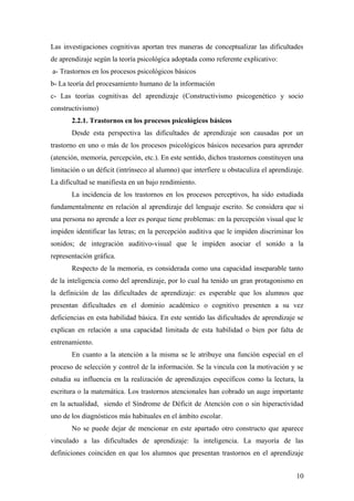 Las investigaciones cognitivas aportan tres maneras de conceptualizar las dificultades
de aprendizaje según la teoría psicológica adoptada como referente explicativo:
a- Trastornos en los procesos psicológicos básicos
b- La teoría del procesamiento humano de la información
c- Las teorías cognitivas del aprendizaje (Constructivismo psicogenético y socio
constructivismo)
2.2.1. Trastornos en los procesos psicológicos básicos
Desde esta perspectiva las dificultades de aprendizaje son causadas por un
trastorno en uno o más de los procesos psicológicos básicos necesarios para aprender
(atención, memoria, percepción, etc.). En este sentido, dichos trastornos constituyen una
limitación o un déficit (intrínseco al alumno) que interfiere u obstaculiza el aprendizaje.
La dificultad se manifiesta en un bajo rendimiento.
La incidencia de los trastornos en los procesos perceptivos, ha sido estudiada
fundamentalmente en relación al aprendizaje del lenguaje escrito. Se considera que si
una persona no aprende a leer es porque tiene problemas: en la percepción visual que le
impiden identificar las letras; en la percepción auditiva que le impiden discriminar los
sonidos; de integración auditivo-visual que le impiden asociar el sonido a la
representación gráfica.
Respecto de la memoria, es considerada como una capacidad inseparable tanto
de la inteligencia como del aprendizaje, por lo cual ha tenido un gran protagonismo en
la definición de las dificultades de aprendizaje: es esperable que los alumnos que
presentan dificultades en el dominio académico o cognitivo presenten a su vez
deficiencias en esta habilidad básica. En este sentido las dificultades de aprendizaje se
explican en relación a una capacidad limitada de esta habilidad o bien por falta de
entrenamiento.
En cuanto a la atención a la misma se le atribuye una función especial en el
proceso de selección y control de la información. Se la vincula con la motivación y se
estudia su influencia en la realización de aprendizajes específicos como la lectura, la
escritura o la matemática. Los trastornos atencionales han cobrado un auge importante
en la actualidad, siendo el Síndrome de Déficit de Atención con o sin hiperactividad
uno de los diagnósticos más habituales en el ámbito escolar.
No se puede dejar de mencionar en este apartado otro constructo que aparece
vinculado a las dificultades de aprendizaje: la inteligencia. La mayoría de las
definiciones coinciden en que los alumnos que presentan trastornos en el aprendizaje
10
 