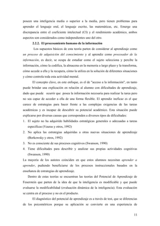 poseen una inteligencia media o superior a la media, pero tienen problemas para
aprender el lenguaje oral, el lenguaje escrito, las matemáticas, etc. Emerge una
discrepancia entre el coeficiente intelectual (CI) y el rendimiento académico, ambos
aspectos son considerados como independientes uno del otro.
2.2.2. El procesamiento humano de la información
Los supuestos básicos de esta teoría parten de considerar al aprendizaje como
un proceso de adquisición del conocimiento y al aprendiz como procesador de la
información, es decir, se ocupa de estudiar como el sujeto selecciona y percibe la
información, cómo la codifica, la almacena en la memoria a largo plazo y la transforma,
cómo accede a ella y la recupera, cómo la utiliza en la solución de diferentes situaciones
y cómo controla toda esta actividad mental.
El concepto clave, en este enfoque, es el de "acceso a la información", en tanto
puede brindar una explicación en relación al alumno con dificultades de aprendizaje,
dado que puede ocurrir que posea la información necesaria para realizar la tarea pero
no sea capaz de acceder a ella de una forma flexible. El aprendiz ineficaz es el que
carece de estrategias para hacer frente a las complejas exigencias de las tareas
académicas y es incapaz de descubrir su potencial académico. Esta situación puede
explicarse por diversas causas que corresponden a diversos tipos de dificultades:
1. El sujeto no ha adquirido habilidades estratégicas generales o adecuadas a tareas
específicas (Vauras y otros, 1992)
2. No aplica las estrategias adquiridas a otras nuevas situaciones de aprendizaje
(Borkowsky y otros, 1992)
3. No es consciente de sus procesos cognitivos (Swanson, 1990)
4. Tiene dificultades para describir y analizar sus propias actividades cognitivas
(Swanson, 1990)
La mayoría de los autores coinciden en que estos alumnos necesitan aprender a
aprender, pudiendo beneficiarse de los procesos instruccionales basados en la
enseñanza de estrategias de aprendizaje.
Dentro de estas teorías se encuentran las teorías del Potencial de Aprendizaje de
Feuerstein que parten de la idea de que la inteligencia es modificable y que puede
evaluarse la modificabilidad (evaluación dinámica de la inteligencia). Esta evaluación
se centra en el proceso y no en el producto.
El diagnóstico del potencial de aprendizaje es a través de test, que se diferencias
de los psicométricos porque su aplicación se convierte en una experiencia de
11
 