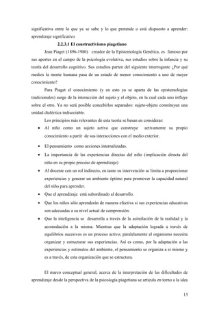 significativa entre lo que ya se sabe y lo que pretende o está dispuesto a aprender:
aprendizaje significativo
2.2.3.1 El constructivismo piagetiano
Jean Piaget (1896-1980) creador de la Epistemología Genética, es famoso por
sus aportes en el campo de la psicología evolutiva, sus estudios sobre la infancia y su
teoría del desarrollo cognitivo. Sus estudios parten del siguiente interrogante ¿Por qué
medios la mente humana pasa de un estado de menor conocimiento a uno de mayor
conocimiento?
Para Piaget el conocimiento (y en esto ya se aparta de las epistemologías
tradicionales) surge de la interacción del sujeto y el objeto, en la cual cada uno influye
sobre el otro. Ya no será posible concebirlos separados: sujeto-objeto constituyen una
unidad dialéctica indisociable.
Los principios más relevantes de esta teoría se basan en considerar:
• Al niño como un sujeto activo que construye activamente su propio
conocimiento a partir de sus interacciones con el medio exterior.
• El pensamiento como acciones internalizadas.
• La importancia de las experiencias directas del niño (implicación directa del
niño en su propio proceso de aprendizaje)
• Al docente con un rol indirecto, en tanto su intervención se limita a proporcionar
experiencias y generar un ambiente óptimo para promover la capacidad natural
del niño para aprender.
• Que el aprendizaje está subordinado al desarrollo.
• Que los niños sólo aprenderán de manera efectiva si sus experiencias educativas
son adecuadas a su nivel actual de comprensión.
• Que la inteligencia se desarrolla a través de la asimilación de la realidad y la
acomodación a la misma. Mientras que la adaptación lograda a través de
equilibrios sucesivos es un proceso activo; paralelamente el organismo necesita
organizar y estructurar sus experiencias. Así es como, por la adaptación a las
experiencias y estímulos del ambiente, el pensamiento se organiza a sí mismo y
es a través, de esta organización que se estructura.
El marco conceptual general, acerca de la interpretación de las dificultades de
aprendizaje desde la perspectiva de la psicología piagetiana se articula en torno a la idea
13
 
