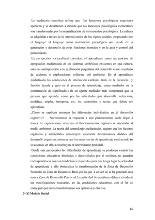 La mediación semiótica refiere que las funciones psicológicas superiores
aparecen y se desarrollan a medida que las funciones psicológicas elementales
son transformadas por la internalización de instrumentos psicológicos. La cultura
es adquirida a través de la internalización de los signos sociales, empezando por
el lenguaje: el lenguaje como instrumento psicológico que incide en la
generación y desarrollo de otras funciones mentales y en la guía y control del
pensamiento.
La perspectiva sociocultural considera el aprendizaje como un proceso de
apropiación mediatizada de los sistemas simbólicos existentes en una cultura,
esto en contraposición a la explicación piagetiana del desarrollo como resultado
de acciones o exploraciones solitarias del ambiente. En el aprendizaje
mediatizado las condiciones de interacción cambian, tanto en la presencia y
función (ayuda y guía en el proceso de aprendizaje, como mediador en la
construcción de significados) de un agente mediador más competente que la
persona que aprende, como por las actividades que desarrolla: selecciona,
modifica, amplia, interpreta, etc. los contenidos y tareas que deben ser
aprendidas.
¿Cómo se explican entonces las diferencias individuales en el desarrollo
cognitivo? Normalmente la respuesta a este planteamiento suele llegar a
través de explicaciones relativas al funcionamiento orgánico o vinculado al
medio ambiente. La teoría del aprendizaje mediatizado, sugiere que los factores
orgánicos y ambientales constituyen solamente determinantes distales del
desarrollo cognitivo, mientras que las experiencias de aprendizaje mediatizado (o
la ausencia de ellas) constituyen el determinante proximal.
Desde esta perspectiva las dificultades de aprendizaje se producen cuando las
condiciones educativas diseñadas y desarrollados por el profesor, no guardan
correspondencia con las condiciones requeridas para que tenga lugar la actividad
de aprendizaje y ello obstaculiza la transformación de la Zona de Desarrollo
Potencial en Zona de Desarrollo Real, por lo que a su vez no se ha generado una
nueva Zona de Desarrollo Potencial. La actividad de enseñanza deberá introducir
las modificaciones necesarias, en las condiciones educativas, con el fin de
conseguir que dicha transformación sea operativa y efectiva
3- El Modelo Social
16
 