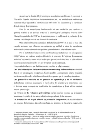 A partir de la década del 60 comienzan a producirse cambios en el campo de la
Educación Especial impulsados fundamentalmente por los movimientos sociales que
reclaman mayor igualdad de oportunidades entre todos los ciudadanos y la superación
de todo tipo de discriminación.
Uno de los antecedentes fundamentales de esta evolución que comienza a
gestarse en torno a un enfoque inclusivo lo constituye la Conferencia Mundial sobre
Educación para todos de 19902
en la que se reconoce el problema de la exclusión de los
alumnos con discapacidad de los sistemas de enseñanza.
Otro antecedente es la declaración de Salamanca (1994)3
en la cual se pide a las
escuelas comunes que ofrezcan una educación de calidad a todos los estudiantes,
incluidos los que tuvieran una discapacidad, patrocinando la educación inclusiva.
Por su parte la Convención sobre los Derechos de las Personas con Discapacidad
(2006)4
otorga un carácter jurídico obligatorio al concepto de “sistema de educación
inclusivo” reconocido como único medio para garantizar el derecho a la educación de
todos los estudiantes incluidos los que presentan una discapacidad.
Los principales factores que facilitaron estos cambios se relacionan con:
Una nueva concepción de los trastornos del desarrollo y de la deficiencia: el déficit
deja de ser una categoría con perfiles clínicos estables y comienzan a tenerse en cuenta
los factores ambientales y fundamentalmente la respuesta que la escuela proporciona.
Una perspectiva diferente de los procesos de aprendizaje y de las diferencias
individuales: comienza a destacarse el papel activo del aprendiz y la importancia que
el docente tenga en cuenta su nivel inicial de conocimiento y desde allí se planteen
nuevos aprendizajes.
La revisión de la evaluación psicométrica: surgen nuevos sistemas de evaluación
basados en el estudio de las potencialidades de aprendizaje de los alumnos.
La presencia de un mayor número de profesores competentes: la modificación de
los sistemas de formación de profesores hace que comience a elevarse la preparación.
2
Conferencia Mundial sobre Educación para Todos Satisfacción de las Necesidades Básicas de
Aprendizaje Jomtien, Tailandia 5 al 9 de marzo de 1990 UNESCO
3
Declaración de Salamanca y Marco de Acción sobre necesidades educativas especiales. Conferencia
mundial sobre necesidades educativas especiales: acceso y calidad. Salamanca, España, 7-10 de junio de
1994 UNESCO
4
Convención Internacional de Naciones Unidas sobre los derechos de las personas con discapacidad.
Asamblea General de Naciones Unidas. 2006
17
 
