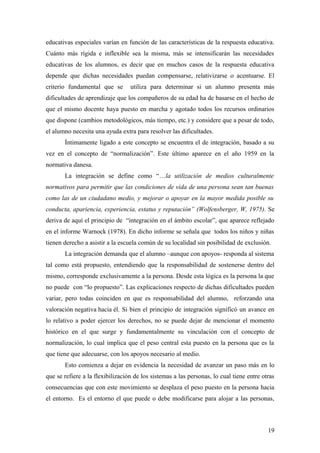 educativas especiales varían en función de las características de la respuesta educativa.
Cuánto más rígida e inflexible sea la misma, más se intensificarán las necesidades
educativas de los alumnos, es decir que en muchos casos de la respuesta educativa
depende que dichas necesidades puedan compensarse, relativizarse o acentuarse. El
criterio fundamental que se utiliza para determinar si un alumno presenta más
dificultades de aprendizaje que los compañeros de su edad ha de basarse en el hecho de
que el mismo docente haya puesto en marcha y agotado todos los recursos ordinarios
que dispone (cambios metodológicos, más tiempo, etc.) y considere que a pesar de todo,
el alumno necesita una ayuda extra para resolver las dificultades.
Íntimamente ligado a este concepto se encuentra el de integración, basado a su
vez en el concepto de “normalización”. Este último aparece en el año 1959 en la
normativa danesa.
La integración se define como “…la utilización de medios culturalmente
normativos para permitir que las condiciones de vida de una persona sean tan buenas
como las de un ciudadano medio, y mejorar o apoyar en la mayor medida posible su
conducta, apariencia, experiencia, estatus y reputación” (Wolfensberger, W, 1975). Se
deriva de aquí el principio de “integración en el ámbito escolar”, que aparece reflejado
en el informe Warnock (1978). En dicho informe se señala que todos los niños y niñas
tienen derecho a asistir a la escuela común de su localidad sin posibilidad de exclusión.
La integración demanda que el alumno –aunque con apoyos- responda al sistema
tal como está propuesto, entendiendo que la responsabilidad de sostenerse dentro del
mismo, corresponde exclusivamente a la persona. Desde esta lógica es la persona la que
no puede con “lo propuesto”. Las explicaciones respecto de dichas dificultades pueden
variar, pero todas coinciden en que es responsabilidad del alumno, reforzando una
valoración negativa hacia él. Si bien el principio de integración significó un avance en
lo relativo a poder ejercer los derechos, no se puede dejar de mencionar el momento
histórico en el que surge y fundamentalmente su vinculación con el concepto de
normalización, lo cual implica que el peso central esta puesto en la persona que es la
que tiene que adecuarse, con los apoyos necesario al medio.
Esto comienza a dejar en evidencia la necesidad de avanzar un paso más en lo
que se refiere a la flexibilización de los sistemas a las personas, lo cual tiene entre otras
consecuencias que con este movimiento se desplaza el peso puesto en la persona hacia
el entorno. Es el entorno el que puede o debe modificarse para alojar a las personas,
19
 