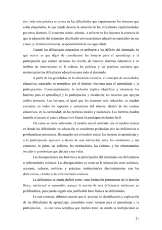 otro lado esta práctica se centra en las dificultades que experimentan los alumnos que
están etiquetados, lo que puede desviar la atención de las dificultades experimentadas
por otros alumnos. El concepto tiende, además, a reforzar en los docentes la creencia de
que la educación del alumnado clasificado con necesidades educativas especiales en sus
clases es, fundamentalmente, responsabilidad de un especialista.
Cuando las dificultades educativas se atribuyen a los déficits del alumnado, lo
que ocurre es que dejan de considerarse las barreras para el aprendizaje y la
participación que existen en todos los niveles de nuestros sistemas educativos y se
inhiben las innovaciones en la cultura, las políticas y las prácticas escolares que
minimizarían las dificultades educativas para todo el alumnado.
A partir de los postulados de la educación inclusiva, el concepto de necesidades
educativas especiales se reemplaza por el término «barreras para el aprendizaje y la
participación». Consecuentemente, la inclusión implica identificar y minimizar las
barreras para el aprendizaje y la participación y maximizar los recursos que apoyen
ambos procesos. Las barreras, al igual que los recursos para reducirlas, se pueden
encontrar en todos los aspectos y estructuras del sistema: dentro de los centros
educativos, en la comunidad, en las políticas locales y nacionales. Las barreras pueden
impedir el acceso al centro educativo o limitar la participación dentro de él.
Tal como se viene señalando, el modelo social contrasta con el modelo clínico
en donde las dificultades en educación se consideran producidas por las deficiencias o
problemáticas personales. De acuerdo con el modelo social, las barreras al aprendizaje y
a la participación aparecen a través de una interacción entre los estudiantes y sus
contextos; la gente, las políticas, las instituciones, las culturas, y las circunstancias
sociales y económicas que afectan a sus vidas.
Las discapacidades son barreras a la participación del alumnado con deficiencias
o enfermedades crónicas. Las discapacidades se crean en la interacción entre actitudes,
acciones, culturas, políticas y prácticas institucionales discriminatorias con las
deficiencias, el dolor o las enfermedades crónicas.
La deficiencia se puede definir como «una limitación permanente de la función
física, intelectual o sensorial», aunque la noción de una deficiencia intelectual es
problemática, pues puede sugerir una justificable base física a las dificultades.
En este contexto, debemos asumir que el proceso de identificación y explicación
de las dificultades de aprendizaje, entendidas como barreras para el aprendizaje y la
participación, es una tarea compleja que implica tener en cuenta la multiplicidad de
21
 