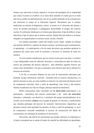 factores que atraviesan el hecho educativo. Correrse del paradigma de la simplicidad
que coloca el acento en el déficit, no es tarea fácil, teniendo en cuenta que no se trata
solo de un cambio de denominaciones sino de un cambio profundo en las concepciones
que atraviesan el campo de la Educación Especial. Recordemos que el enfoque
tradicional, en relación al diagnóstico, coloca el acento en la valoración del alumno a
través de pruebas psicológicas o pedagógicas desarrolladas al margen del contexto
escolar. El coeficiente intelectual es el criterio para determinar el tipo de déficit y el que
determina el tipo de apoyo que el alumno necesita. Queda fuera del análisis o al menos
relegado a un segundo plano el contexto social, escolar y familiar.
Los cambios generados a partir del modelo social, exigen adoptar un enfoque
que permita identificar y explicar de manera continua las barreras para la permanencia,
el aprendizaje y la participación a fin de tomar decisiones que permitan optimizar la
propuesta del centro para evitar la exclusión y favorecer la inclusión de todos los
alumnos.
En este sentido consideramos que no existen recetas para esta tarea, sí criterios
y una indispensable cuota de reflexión, discusión y creatividad por parte de todos los
actores que participan del proceso educativo, para identificar aquellos factores que
actúan como facilitadores y los que se presentan como barreras para llevar adelante los
procesos de inclusión.
A tal fin, es necesario disponer de una serie de instrumentos adecuados que
permitan recoger información relevante vinculada tanto al contexto institucional y la
práctica docente en aula, así como también en relación a la valoración del alumno (nivel
de competencia curricular, ritmo y estilo de aprendizaje, entre otros) y del contexto
familiar (condiciones de vida en el hogar, prácticas educativas familiares).
Dichos instrumentos están vinculados con la observación (participante y no
participante, sistemáticas del contexto institucional y del aula); las entrevistas
(formales e informales con directivos y miembros del equipo interdisciplinario de la
escuela, con la familia), ateneos con el equipo de gestión, los docentes, y profesionales
que atienden participan del proceso de inclusión. Intervenciones diagnósticas que
permitan conocer cómo aprenden los alumnos, el ritmo y estilo de aprendizaje, el nivel
de competencia curricular (atendiendo al proceso de construcción del objeto de
conocimiento, las estrategias de enseñanza, la motivación).
Ahora bien, más allá de los instrumentos que puedan utilizarse, lo importante es
el marco conceptual que se asume (el modo de concebir las dificultades de aprendizaje,
22
 