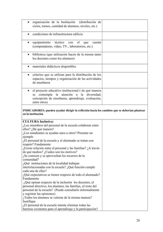 • organización de la Institución (distribución de
ciclos, turnos, cantidad de alumnos, niveles, etc.)
• condiciones de infraestructura edilicia
• equipamiento técnico con el que cuenta
(computadoras, video, TV., laboratorios, etc.)
• biblioteca (que utilización hacen de la misma tanto
los docentes como los alumnos)
• materiales didácticos disponibles
• criterios que se utilizan para la distribución de los
espacios, tiempos y organización de las actividades
de enseñanza
• el proyecto educativo institucional ( de qué manera
se contempla la atención a la diversidad,
concepción de enseñanza, aprendizaje, evaluación,
entre otros)
INDICADORES: pueden ayudar dirigir la reflexión hacia los cambios que se deberían plantear
en la institución.
CULTURA Inclusiva:
¿Los miembros del personal de la escuela colaboran entre
ellos? ¿De qué manera?
¿Los estudiantes se ayudan unos a otros? Presente un
ejemplo
¿El personal de la escuela y el alumnado se tratan con
respeto? Fundamente
¿Existe relación entre el personal y las familias? ¿A través
de qué medios? ¿Cuáles son los motivos?
¿Se conocen y se aprovechan los recursos de la
comunidad?
¿Qué instituciones de la localidad trabajan
interrelacionadas con la escuela? ¿Qué función cumple
cada una de ellas?
¿Qué expectativas se tienen respecto de todo el alumnado?
Fundamente
¿Qué opinan respecto de la inclusión los docentes, el
personal directivo, los alumnos, las familias, el resto del
personal de la escuela? (Puede consultarlo informalmente
y registrar las opiniones)
¿Todos los alumnos se valoran de la misma manera?
Justifique
¿El personal de la escuela intenta eliminar todas las
barreras existentes para el aprendizaje y la participación?
28
 