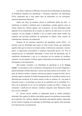 Luis Bravo Valdivieso (1980) hace la división de las dificultades de aprendizaje
en Problemas Generales del Aprendizaje y Trastornos Específicos del Aprendizaje
(TEA), destacando que si bien ambos tipos de deficiencias no son excluyentes,
requieren tratamientos diferentes.
Según este autor, los primeros afectan el rendimiento global del niño, se
manifiestan en lentitud y desinterés para el aprendizaje y pueden aparecer como un
retardo mental leve. Destaca además, que la presencia de estas dificultades puede
depender de las características de la escuela, los objetivos de cada curso y el nivel de
exigencia. Así por ejemplo el aprender a leer en primer grado puede resultar una
exigencia que provoque problemas de aprendizaje en algunos niños carentes de
estimulaciones culturales o de maduración.
Respecto de los trastornos específicos del aprendizaje escolar (TEA) , los
describe como las dificultades para seguir un ritmo escolar normal, que manifiestan
aquellos niños que no tienen ni un retardo mental, ni deficiencias sensoriales o motoras
graves, ni depravación sociocultural ni trastornos emocionales graves. Los TEA se
caracterizan por ser dificultades delimitadas a ciertas áreas del aprendizaje, que se
manifiestan reiteradamente y que no se solucionan con los métodos de enseñanza
corrientes. Así por ejemplo, la dislexia aparece relacionada con trastornos del desarrollo
del lenguaje y/o de la percepción.
Otro termino vinculado a las dificultades de aprendizaje es el de “fracaso
escolar”, el cual aparece como un fenómeno contemporáneo de la escuela obligatoria y
gratuita destinada a brindar educación a sectores que hasta entonces no la recibían. Es a
partir de entonces cuando se empieza a advertir que aparece un grupo de niños que no
aprenden según lo esperado. El modelo homogeneizador de la enseñanza tropieza con la
dificultad para escolarizar de la misma manera a todos los alumnos. En este punto la
educación recurre a la psicología en busca de los parámetros de la normalidad. Es a
través de la aplicación de los test de inteligencia (creados por Binet y Simon) que
comienzan a clasificarse los alumnos, creándose categorías como deficiencia mental
leve, severa y moderada.
El fracaso escolar, también es interpretado desde el modelo patológico
individual. Para explicar los déficits individuales aparecen los problemas caracterizados
por la partícula “dis”: dislexia, disgrafía, discalculia, disortografía, dislalia, traduciendo
de esta manera al lenguaje de la patología las dificultades que algunos niños presentan
en el transcurso de su escolarización.
3
 