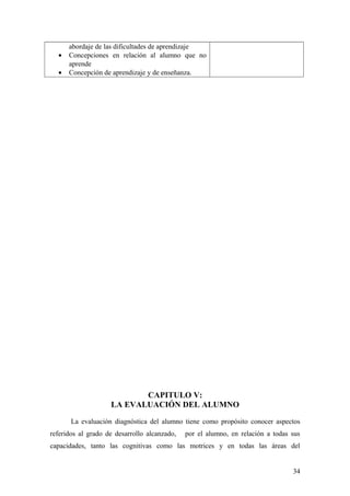 abordaje de las dificultades de aprendizaje
• Concepciones en relación al alumno que no
aprende
• Concepción de aprendizaje y de enseñanza.
CAPITULO V:
LA EVALUACIÓN DEL ALUMNO
La evaluación diagnóstica del alumno tiene como propósito conocer aspectos
referidos al grado de desarrollo alcanzado, por el alumno, en relación a todas sus
capacidades, tanto las cognitivas como las motrices y en todas las áreas del
34
 