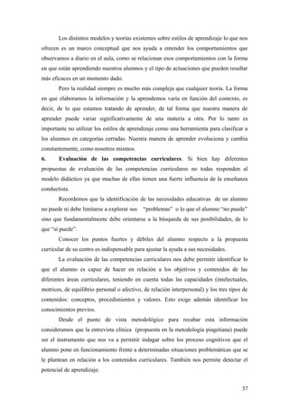 Los distintos modelos y teorías existentes sobre estilos de aprendizaje lo que nos
ofrecen es un marco conceptual que nos ayuda a entender los comportamientos que
observamos a diario en el aula, como se relacionan esos comportamientos con la forma
en que están aprendiendo nuestros alumnos y el tipo de actuaciones que pueden resultar
más eficaces en un momento dado.
Pero la realidad siempre es mucho más compleja que cualquier teoría. La forma
en que elaboramos la información y la aprendemos varía en función del contexto, es
decir, de lo que estamos tratando de aprender, de tal forma que nuestra manera de
aprender puede variar significativamente de una materia a otra. Por lo tanto es
importante no utilizar los estilos de aprendizaje como una herramienta para clasificar a
los alumnos en categorías cerradas. Nuestra manera de aprender evoluciona y cambia
constantemente, como nosotros mismos.
6. Evaluación de las competencias curriculares. Si bien hay diferentes
propuestas de evaluación de las competencias curriculares no todas responden al
modelo didáctico ya que muchas de ellas tienen una fuerte influencia de la enseñanza
conductista.
Recordemos que la identificación de las necesidades educativas de un alumno
no puede ni debe limitarse a explorar sus “problemas” o lo que el alumno “no puede”
sino que fundamentalmente debe orientarse a la búsqueda de sus posibilidades, de lo
que “sí puede”.
Conocer los puntos fuertes y débiles del alumno respecto a la propuesta
curricular de su centro es indispensable para ajustar la ayuda a sus necesidades.
La evaluación de las competencias curriculares nos debe permitir identificar lo
que el alumno es capaz de hacer en relación a los objetivos y contenidos de las
diferentes áreas curriculares, teniendo en cuenta todas las capacidades (intelectuales,
motrices, de equilibrio personal o afectivo, de relación interpersonal) y los tres tipos de
contenidos: conceptos, procedimientos y valores. Esto exige además identificar los
conocimientos previos.
Desde el punto de vista metodológico para recabar esta información
consideramos que la entrevista clínica (propuesta en la metodología piagetiana) puede
ser el instrumento que nos va a permitir indagar sobre los proceso cognitivos que el
alumno pone en funcionamiento frente a determinadas situaciones problemáticas que se
le plantean en relación a los contenidos curriculares. También nos permite detectar el
potencial de aprendizaje.
37
 