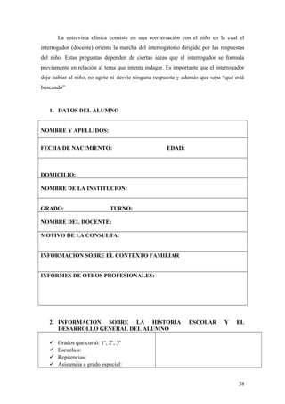 La entrevista clínica consiste en una conversación con el niño en la cual el
interrogador (docente) orienta la marcha del interrogatorio dirigido por las respuestas
del niño. Estas preguntas dependen de ciertas ideas que el interrogador se formula
previamente en relación al tema que intenta indagar. Es importante que el interrogador
deje hablar al niño, no agote ni desvíe ninguna respuesta y además que sepa “qué está
buscando”
1. DATOS DEL ALUMNO
NOMBRE Y APELLIDOS:
FECHA DE NACIMIENTO: EDAD:
DOMICILIO:
NOMBRE DE LA INSTITUCION:
GRADO: TURNO:
NOMBRE DEL DOCENTE:
MOTIVO DE LA CONSULTA:
INFORMACION SOBRE EL CONTEXTO FAMILIAR
INFORMES DE OTROS PROFESIONALES:
2. INFORMACION SOBRE LA HISTORIA ESCOLAR Y EL
DESARROLLO GENERAL DEL ALUMNO
 Grados que cursó: 1º, 2º, 3º
 Escuela/s:
 Repitencias:
 Asistencia a grado especial:
38
 