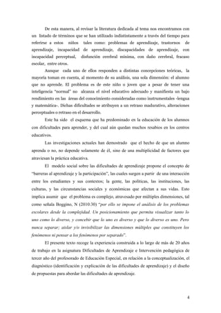 De esta manera, al revisar la literatura dedicada al tema nos encontramos con
un listado de términos que se han utilizado indistintamente a través del tiempo para
referirse a estos niños tales como: problemas de aprendizaje, trastornos de
aprendizaje, incapacidad de aprendizaje, discapacidades de aprendizaje, con
incapacidad perceptual, disfunción cerebral mínima, con daño cerebral, fracaso
escolar, entre otros.
Aunque cada uno de ellos responden a distintas concepciones teóricas, la
mayoría toman en cuenta, al momento de su análisis, una sola dimensión: el alumno
que no aprende. El problema es de este niño o joven que a pesar de tener una
inteligencia “normal” no alcanza el nivel educativo adecuado y manifiesta un bajo
rendimiento en las áreas del conocimiento consideradas como instrumentales -lengua
y matemática-. Dichas dificultades se atribuyen a un retraso madurativo, alteraciones
perceptuales o retraso en el desarrollo.
Este ha sido el esquema que ha predominado en la educación de los alumnos
con dificultades para aprender, y del cual aún quedan muchos resabios en los centros
educativos.
Las investigaciones actuales han demostrado que el hecho de que un alumno
aprenda o no, no depende solamente de él, sino de una multiplicidad de factores que
atraviesan la práctica educativa.
El modelo social sobre las dificultades de aprendizaje propone el concepto de
“barreras al aprendizaje y la participación”, las cuales surgen a partir de una interacción
entre los estudiantes y sus contextos; la gente, las políticas, las instituciones, las
culturas, y las circunstancias sociales y económicas que afectan a sus vidas. Esto
implica asumir que el problema es complejo, atravesado por múltiples dimensiones, tal
como señala Boggino, N (2010:30) “por ello se impone el análisis de los problemas
escolares desde la complejidad. Un posicionamiento que permita visualizar tanto lo
uno como lo diverso, y concebir que lo uno es diverso y que lo diverso es uno. Pero
nunca separar; aislar y/o invisibilizar las dimensiones múltiples que constituyen los
fenómenos ni pensar a los fenómenos por separado”.
El presente texto recoge la experiencia construida a lo largo de más de 20 años
de trabajo en la asignatura Dificultades de Aprendizaje e Intervención pedagógica de
tercer año del profesorado de Educación Especial, en relación a la conceptualización, el
diagnóstico (identificación y explicación de las dificultades de aprendizaje) y el diseño
de propuestas para abordar las dificultades de aprendizaje.
4
 
