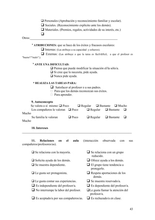  Personales (Aprobación y reconocimiento familiar y escolar).
 Sociales. (Reconocimiento explícito ante los demás).
 Materiales. (Premios, regalos, actividades de su interés, etc.)

Otros:________________________________________________________
* ATRIBUCIONES: que se hace de los éxitos y fracasos escolares:
 Internas: (Las atribuye a su capacidad y esfuerzo).
 Externas: (Las atribuye a que la tarea es fácil/difícil, a que el profesor es
"bueno"/"malo".).
* ANTE UNA DIFICULTAD:
 Piensa que puede modificar la situación el/la sólo/a.
 Si cree que lo necesita, pide ayuda.
 Nunca pide ayuda.
* REALIZA LAS TAREAS PARA:
 Satisfacer al profesor o a sus padres.
 Para que los demás reconozcan sus éxitos.
 Para aprender.
9. Autoconcepto
Se valora a sí mismo:  Poco  Regular  Bastante  Mucho
Los compañeros le valoran  Poco  Regular  Bastante 
Mucho
Su familia le valoran  Poco  Regular  Bastante 
Mucho
10. Intereses
______________________________________________________________________
11. Relaciones en el aula (interacción observada con sus
compañeros/profesores/as).
 Se relaciona con la mayoría.  Se relaciona con un grupo
reducido.
 Solicita ayuda de los demás.  Ofrece ayuda a los demás.
 Se muestra dependiente.  El grupo tiene tendencia a
protegerlo.
 Le gusta ser protagonista.  Respeta aportaciones de los
demás.
 Le gusta contar sus experiencias.  Se muestra reservado/a.
 Es independiente del profesor/a.  Es dependiente del profesor/a.
 No interrumpe la labor del profesor. Le gusta llamar la atención del
profesor/a.
 Es aceptado/a por sus compañeros/as.  Es rechazado/a en clase.
43
 