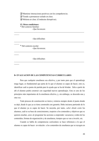  Mantiene interacciones positivas con los compañeros/as.
 Tiende a permanecer aislado en clase.
 Molesta en clase. (Conductas disruptivas).
12. Otras condiciones:
* Del contexto familiar:
- Que favorecen:
______________________________________________________________________
_____
- Que dificultan:
______________________________________________________________________
_____
* Del contexto escolar:
- Que favorecen:
____________________________________________________________
____
- Que dificultan:
______________________________________________________________________
_____
6- EVALUACION DE LAS COMPETENCIAS CURRICULARES
Para que cualquier enseñanza sea efectiva, y por tanto para que el aprendizaje
tenga lugar, es fundamental que parta de lo que el alumno es capaz de hacer, esto es,
identificar cuál es punto de partida para la ayuda que se ha de brindar. Sólo a partir de
ahí el alumno podrá construir con seguridad nuevos aprendizajes. Este es uno de los
principios más importantes de la enseñanza efectiva, y, sin embargo, se descuida una y
otra vez.
Todo proceso de construcción se inicia y reinicia siempre desde el punto donde
se dejó, desde lo que ya se tiene construido con garantía. Debe iniciarse partiendo de lo
que el alumno ya es capaz de hacer. Se necesita, por tanto, saber dónde están los
alumnos, cuál es su base de conocimientos, respecto a los contenidos y objetivos que se
quieren enseñar, antes de programar las acciones a emprender: secuencia y orden de los
contenidos, formas de organización y de enseñanza, tiempos que se van a invertir, etc.
Cuando se habla de competencias curriculares se hace referencia a lo que el
alumno es capaz de hacer en relación a los contenidos de enseñanza que se recogen en
44
 