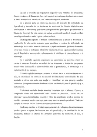 De aquí la necesidad de proponer un dispositivo que permita a los estudiantes,
futuros profesores de Educación Especial, construir aprendizajes significativos en torno
al tema, asumiendo el “estudio de caso” como estrategia de enseñanza.
En la primera parte se ofrece una revisión del concepto de Dificultades de
Aprendizaje y su evolución en función de los aportes de las distintas disciplinas que
confluyen en la educación y que fueron configurando los paradigmas que atraviesan la
Educación Especial. De esta manera se realiza un recorrido desde el modelo medico
hasta llegar al modelo social vigente en la actualidad.
En el segundo capítulo, se brindan herramientas que le ayudan al docente en la
recolección de información relevante para identificar y explicar las dificultades de
aprendizaje. Todo esto a partir de considerar el papel fundamental que tiene el docente,
sobre todo porque se ha logrado interiorizar en ellos la errónea y perjudicial creencia de
que el diagnóstico corresponde exclusivamente al psicólogo, al psicopedagogo, o al
neurólogo.
En el apartado siguiente, encontrará una descripción de aspectos a tener en
cuenta al momento de realizar un análisis de los factores de la institución que pueden
actuar como facilitadores o como barreras para la permanencia, el aprendizaje y la
participación de los alumnos.
El cuarto capítulo comienza a orientar la mirada hacia la práctica docente en el
aula, la observación se centra en la relación docente-alumno-conocimiento. En este
apartado se ofrece una guía para ayudar a identificar, en este espacio, aquellos
elementos que operan como facilitadores o como un obstáculo para el aprendizaje y la
participación.
El siguiente capítulo aborda aspectos vinculados con el alumno. Conocer y
comprender cómo está aprendiendo “este” alumno en particular, cuáles son sus
intereses y sus potencialidades, su estilo y ritmo de aprendizaje, ayuda a explicar las
posibles causas que pueden estar operando como barreras para el aprendizaje. Todo esto
siempre en relación con los factores analizados anteriormente.
En el sexto capítulo se brindan sugerencias para la realización de propuestas que
pueden ayudar a superar las barreras para el aprendizaje y la participación de los
estudiantes, tratando de abarcar los diferentes contextos: la institución, el aula, la
familia.
5
 