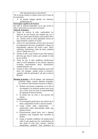 ¿Por qué pensás que es una noticia?
De la misma manera se puede actuar con el resto de
los materiales.
• Se pueden indagar además, los intereses,
preferencias, etc.
Estrategias cognitivas de lectura:
De todo el material disponible en la caja invitar al
niño a seleccionar un texto para su lectura.
Antes de la lectura:
• Tratar de motivar la niño, explicándole los
objetivos de esta lectura, por ejemplo que van a
leer este cuento para divertirse, para pasarla bien,
etc., intentar crear un clima apropiado, buscar un
lugar tranquilo, sentarse en el piso.
• Activar los conocimientos previos para favorecer
la comprensión del texto, ayudándolo a fijarse en
determinados aspectos del textos como: título,
subtítulos, ilustraciones, tipos de letras, palabras
claves (“Había una vez”)
• Animar al niño a que cuente lo que sabe respecto
del tema que trata el cuento, por ejemplo la vida
de los cerditos
• Tratar de que el niño establezca predicciones
sobre el texto basándose en los mismos aspectos
revisados anteriormente: título, ilustraciones,
encabezamientos, etc.
• Animar al niño a formularse preguntas acerca del
texto. Por ejemplo: ¿dónde ocurre la historia?,
¿quiénes serán los personajes? ¿de qué se trata la
historia?
Durante la lectura: a fin de indagar qué estrategias
(clarificar dudas, resumir, plantear preguntas,
etc.) utiliza el niño durante la lectura se sugiere:
• Realizar una lectura compartida, en la cual el
investigador y los alumnos asumen unas veces
uno y otras veces los otros la responsabilidad
de organizar la tarea de lectura.
• Se puede leer un texto o una porción del
mismo.
Seguidamente:
• El investigador puede hacer una síntesis de lo
leído y preguntarle al niño si está de acuerdo.
• Luego puede pedir explicaciones o
aclaraciones sobre determinadas dudas que
plantea el texto.
• Posteriormente puede hacer una o algunas
preguntas cuya respuesta hace necesaria la
lectura.
• Luego se pueden establecer las predicciones
sobre lo que queda por leer, reiniciándose de
este modo el ciclo (leer, resumir, solicitar
aclaraciones, predecir). Esta secuencia se
50
 
