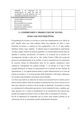 ortografía o de redacción? Si la
autocorrección no surge del niño el
investigador le puede proponer una vez
finalizada la producción leer, el texto.
Convenciones básicas de la escritura
- sistema alfabético de escritura
- tipos de letras
- direccionalidad de la escritura
- convenciones ortográficas
- diagramación gráfico-espacial
- signos de puntuación
C- COMPRENSIÓN Y PRODUCCION DE TEXTOS
(PARA LOS MÁS PEQUEÑOS)
El aprendizaje de la lectura y la escritura se inicia muy tempranamente en la vida de un
niño. Aquello niños que están rodeados desde muy pequeños de libros y otros
materiales de lectura y a quienes les leen regularmente, a los 2 ó 3 años pueden
identificar rótulos, logos, palabras. Si además tienen la oportunidad de experimentar
con lápiz y papel, realizan sus primeros garabatos y la escritura aparece mucho antes de
aprender la escritura convencional. En relación a la evolución de la escritura, las
investigaciones llevadas a cabo por la Dra. Emilia Ferreiro (1986) dan cuenta del
proceso de conceptualización de la escritura, el cual se caracteriza por la construcción
de sucesivas formas de diferenciación tanto de los aspectos cuantitativos como
cualitativos, distinguiendo tres grandes períodos: 1- un período en el que el niño
consigue diferenciar el sistema de representación de la escritura de otros sistemas de
representación; 2- un segundo período donde se logran diferenciaciones en el seno del
sistema de escritura; y 3- un tercer período donde finalmente el niño llega a diferenciar
las escrituras relacionándolas con la pauta sonora del habla.
Los chicos que todavía no saben leer de manera convencional hacen lo mismo que los
buenos lectores adultos: tratan de coordinar la información de los textos escritos con los
datos que suministra el contexto a fin de acceder al significado. Al principio no toman
en consideración la información que provee el texto (cantidad de letras o palabras, qué
letras aparecen, etc.) y basan su interpretación en las características del contexto (por
ejemplo una imagen que ilustre el texto o el objeto sobre el cual aparece la escritura)
De allí la importancia de comprender que los textos están siempre incluidos en un
contexto por eso no es conveniente sacarlos artificialmente del mismo.
53
 