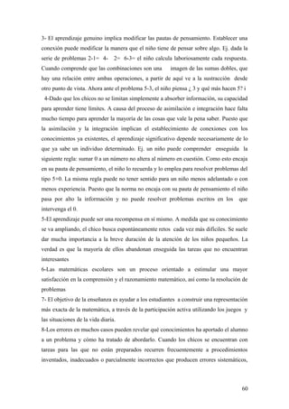3- El aprendizaje genuino implica modificar las pautas de pensamiento. Establecer una
conexión puede modificar la manera que el niño tiene de pensar sobre algo. Ej. dada la
serie de problemas 2-1= 4- 2= 6-3= el niño calcula laboriosamente cada respuesta.
Cuando comprende que las combinaciones son una imagen de las sumas dobles, que
hay una relación entre ambas operaciones, a partir de aquí ve a la sustracción desde
otro punto de vista. Ahora ante el problema 5-3, el niño piensa ¿ 3 y qué más hacen 5? i
4-Dado que los chicos no se limitan simplemente a absorber información, su capacidad
para aprender tiene límites. A causa del proceso de asimilación e integración hace falta
mucho tiempo para aprender la mayoría de las cosas que vale la pena saber. Puesto que
la asimilación y la integración implican el establecimiento de conexiones con los
conocimientos ya existentes, el aprendizaje significativo depende necesariamente de lo
que ya sabe un individuo determinado. Ej. un niño puede comprender enseguida la
siguiente regla: sumar 0 a un número no altera al número en cuestión. Como esto encaja
en su pauta de pensamiento, el niño lo recuerda y lo emplea para resolver problemas del
tipo 5+0. La misma regla puede no tener sentido para un niño menos adelantado o con
menos experiencia. Puesto que la norma no encaja con su pauta de pensamiento el niño
pasa por alto la información y no puede resolver problemas escritos en los que
intervenga el 0.
5-El aprendizaje puede ser una recompensa en sí mismo. A medida que su conocimiento
se va ampliando, el chico busca espontáneamente retos cada vez más difíciles. Se suele
dar mucha importancia a la breve duración de la atención de los niños pequeños. La
verdad es que la mayoría de ellos abandonan enseguida las tareas que no encuentran
interesantes
6-Las matemáticas escolares son un proceso orientado a estimular una mayor
satisfacción en la comprensión y el razonamiento matemático, así como la resolución de
problemas
7- El objetivo de la enseñanza es ayudar a los estudiantes a construir una representación
más exacta de la matemática, a través de la participación activa utilizando los juegos y
las situaciones de la vida diaria.
8-Los errores en muchos casos pueden revelar qué conocimientos ha aportado el alumno
a un problema y cómo ha tratado de abordarlo. Cuando los chicos se encuentran con
tareas para las que no están preparados recurren frecuentemente a procedimientos
inventados, inadecuados o parcialmente incorrectos que producen errores sistemáticos,
60
 