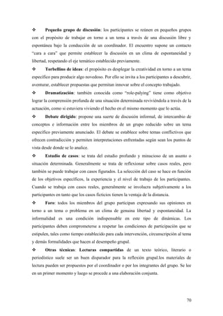  Pequeño grupo de discusión: los participantes se reúnen en pequeños grupos
con el propósito de trabajar en torno a un tema a través de una discusión libre y
espontánea bajo la conducción de un coordinador. El encuentro supone un contacto
“cara a cara” que permite establecer la discusión en un clima de espontaneidad y
libertad, respetando el eje temático establecido previamente.
 Torbellino de ideas: el propósito es desplegar la creatividad en torno a un tema
específico para producir algo novedoso. Por ello se invita a los participantes a descubrir,
aventurar, establecer propuestas que permitan innovar sobre el concepto trabajado.
 Dramatización: también conocida como “role-palying” tiene como objetivo
lograr la comprensión profunda de una situación determinada reviviéndola a través de la
actuación, como si estuviera viviendo el hecho en el mismo momento que lo actúa.
 Debate dirigido: propone una suerte de discusión informal, de intercambio de
conceptos e información entre los miembros de un grupo reducido sobre un tema
específico previamente anunciado. El debate se establece sobre temas conflictivos que
ofrecen contradicción y permiten interpretaciones enfrentadas según sean los puntos de
vista desde donde se lo analice.
 Estudio de casos: se trata del estudio profundo y minucioso de un asunto o
situación determinada. Generalmente se trata de reflexionar sobre casos reales, pero
también se puede trabajar con casos figurados. La selección del caso se hace en función
de los objetivos específicos, la experiencia y el nivel de trabajo de los participantes.
Cuando se trabaja con casos reales, generalmente se involucra subjetivamente a los
participantes en tanto que los casos ficticios tienen la ventaja de la distancia.
 Foro: todos los miembros del grupo participan expresando sus opiniones en
torno a un tema o problema en un clima de genuina libertad y espontaneidad. La
informalidad es una condición indispensable en este tipo de dinámicas. Los
participantes deben comprometerse a respetar las condiciones de participación que se
estipulen, tales como tiempo establecido para cada intervención, circunscripción al tema
y demás formalidades que hacen al desempeño grupal.
 Otras técnicas: Lecturas compartidas de un texto teórico, literario o
periodístico suele ser un buen disparador para la reflexión grupal.los materiales de
lectura pueden ser propuestos por el coordinador o por los integrantes del grupo. Se lee
en un primer momento y luego se procede a una elaboración conjunta.
70
 