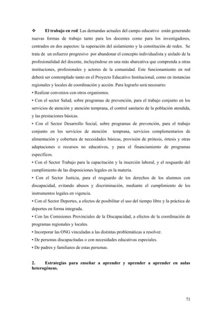  El trabajo en red: Las demandas actuales del campo educativo están generando
nuevas formas de trabajo tanto para los docentes como para los investigadores,
centrados en dos aspectos: la superación del aislamiento y la constitución de redes. Se
trata de un esfuerzo progresivo por abandonar el concepto individualista y aislado de la
profesionalidad del docente, incluyéndose en una más abarcativa que comprenda a otras
instituciones, profesionales y actores de la comunidad. Este funcionamiento en red
deberá ser contemplado tanto en el Proyecto Educativo Institucional, como en instancias
regionales y locales de coordinación y acción. Para lograrlo será necesario:
• Realizar convenios con otros organismos.
• Con el sector Salud, sobre programas de prevención, para el trabajo conjunto en los
servicios de atención y atención temprana, el control sanitario de la población atendida,
y las prestaciones básicas.
• Con el Sector Desarrollo Social, sobre programas de prevención, para el trabajo
conjunto en los servicios de atención temprana, servicios complementarios de
alimentación y cobertura de necesidades básicas, provisión de prótesis, órtesis y otras
adaptaciones o recursos no educativos, y para el financiamiento de programas
específicos.
• Con el Sector Trabajo para la capacitación y la inserción laboral, y el resguardo del
cumplimiento de las disposiciones legales en la materia.
• Con el Sector Justicia, para el resguardo de los derechos de los alumnos con
discapacidad, evitando abusos y discriminación, mediante el cumplimiento de los
instrumentos legales en vigencia.
• Con el Sector Deportes, a efectos de posibilitar el uso del tiempo libre y la práctica de
deportes en forma integrada.
• Con las Comisiones Provinciales de la Discapacidad, a efectos de la coordinación de
programas regionales y locales.
• Incorporar las ONG vinculadas a las distintas problemáticas a resolver.
• De personas discapacitadas o con necesidades educativas especiales.
• De padres y familiares de estas personas.
2. Estrategias para enseñar a aprender y aprender a aprender en aulas
heterogéneas.
71
 