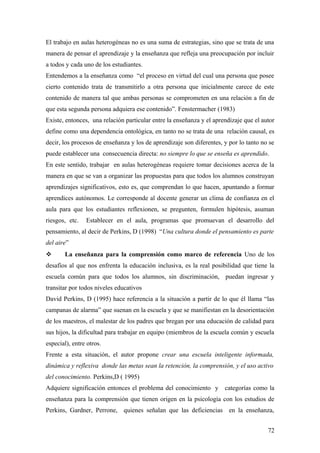 El trabajo en aulas heterogéneas no es una suma de estrategias, sino que se trata de una
manera de pensar el aprendizaje y la enseñanza que refleja una preocupación por incluir
a todos y cada uno de los estudiantes.
Entendemos a la enseñanza como “el proceso en virtud del cual una persona que posee
cierto contenido trata de transmitirlo a otra persona que inicialmente carece de este
contenido de manera tal que ambas personas se comprometen en una relación a fin de
que esta segunda persona adquiera ese contenido”. Fenstermacher (1983)
Existe, entonces, una relación particular entre la enseñanza y el aprendizaje que el autor
define como una dependencia ontológica, en tanto no se trata de una relación causal, es
decir, los procesos de enseñanza y los de aprendizaje son diferentes, y por lo tanto no se
puede establecer una consecuencia directa: no siempre lo que se enseña es aprendido.
En este sentido, trabajar en aulas heterogéneas requiere tomar decisiones acerca de la
manera en que se van a organizar las propuestas para que todos los alumnos construyan
aprendizajes significativos, esto es, que comprendan lo que hacen, apuntando a formar
aprendices autónomos. Le corresponde al docente generar un clima de confianza en el
aula para que los estudiantes reflexionen, se pregunten, formulen hipótesis, asuman
riesgos, etc. Establecer en el aula, programas que promuevan el desarrollo del
pensamiento, al decir de Perkins, D (1998) “Una cultura donde el pensamiento es parte
del aire”
 La enseñanza para la comprensión como marco de referencia Uno de los
desafíos al que nos enfrenta la educación inclusiva, es la real posibilidad que tiene la
escuela común para que todos los alumnos, sin discriminación, puedan ingresar y
transitar por todos niveles educativos
David Perkins, D (1995) hace referencia a la situación a partir de lo que él llama “las
campanas de alarma” que suenan en la escuela y que se manifiestan en la desorientación
de los maestros, el malestar de los padres que bregan por una educación de calidad para
sus hijos, la dificultad para trabajar en equipo (miembros de la escuela común y escuela
especial), entre otros.
Frente a esta situación, el autor propone crear una escuela inteligente informada,
dinámica y reflexiva donde las metas sean la retención, la comprensión, y el uso activo
del conocimiento. Perkins,D ( 1995)
Adquiere significación entonces el problema del conocimiento y categorías como la
enseñanza para la comprensión que tienen origen en la psicología con los estudios de
Perkins, Gardner, Perrone, quienes señalan que las deficiencias en la enseñanza,
72
 