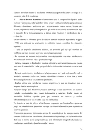 alumnos necesitan durante la enseñanza, oportunidades para reflexionar a lo largo de la
secuencia total de la enseñanza.
 Nuevas formas de evaluar si entendemos que la comprensión significa poder
explicar y comunicar, saber cuándo y cómo actuar, y utilizar múltiples perspectivas en
diferentes situaciones, tendremos que necesariamente buscar nuevas formas para
evaluar, dejando de lado aquellas prácticas que están al servicio de la acreditación, bajo
el mandato de la homogeneización, y pensar otras funciones y modalidades de la
evaluación.
En este sentido, se considera que la evaluación debe ser auténtica. Siguiendo a Wiggins
(1998) una actividad de evaluación es auténtica cuando considera los siguientes
aspectos:
- Tiene un propósito claramente definido, un producto que hay que elaborar, un
problema real para abordar, resolver o una meta para alcanzar.
- La tarea que los alumnos deben realizar tiene destinatarios concretos, interlocutores
del mundo real o cercano a él, a quienes se dirige.
- La tarea propuesta es desafiante y requiere enfrentar y resolver problemas, que pueden
tener más de una solución, en los que puede haber información redundante o carencia de
esta.
- Incluye restricciones y condiciones, tal como ocurre en l vida real, para lo cual es
necesario reconocer cuales son, buscar alternativas existentes o crear una y tomar
decisiones para resolver los problemas planteados.
- Implica utilizar una variedad de recursos cognitivos, ya que las situaciones que se
propone abordar son complejas.
-Requiere tiempo para desarrollar procesos de trabajo. se trata de ofrecer a los alumnos
variadas oportunidades para buscar información y recursos, diseñar modos de
resolución, habilitar espacios para que muestren sus avances y reciban
retroalimentaciones de los docentes y de sus compañeros.
En síntesis, se trata de ofrecer a los alumnos propuestas que los desafíen a poner en
juego los conocimientos aprendidos en lugar de evocar información para reproducir o
resolver ejercicios.
El propósito es recoger información acerca del aprendizaje de los alumnos dentro del
contexto donde ocurren sin delimitar, el momento del aprendizaje y el de la evaluación,
dado que la misma es un componente que está íntimamente integrado al proceso de
enseñanza y aprendizaje, al cual acompaña y apoya.
74
 