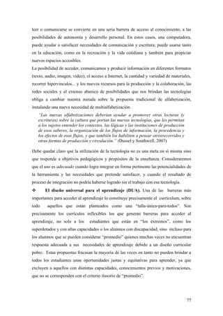 leer o comunicarse se convierte en una seria barrera de acceso al conocimiento, a las
posibilidades de autonomía y desarrollo personal. En estos casos, una computadora,
puede ayudar a satisfacer necesidades de comunicación y escritura; puede usarse tanto
en la educación, como en la recreación y la vida cotidiana y también para propiciar
nuevos espacios accesibles.
La posibilidad de acceder, comunicarnos y producir información en diferentes formatos
(texto, audio, imagen, video), el acceso a Internet, la cantidad y variedad de materiales,
recorrer hipervínculos... y los nuevos recursos para la producción y la colaboración, las
redes sociales y el extenso abanico de posibilidades que nos brindan las tecnologías
obliga a cambiar nuestra mirada sobre la propuesta tradicional de alfabetización,
instalando una nueva necesidad de multialfabetización.
“Las nuevas alfabetizaciones deberían ayudar a promover otras lecturas (y
escrituras) sobre la cultura que portan las nuevas tecnologías, que les permitan
a los sujetos entender los contextos, las lógicas y las instituciones de producción
de esos saberes, la organización de los flujos de información, la procedencia y
los efectos de esos flujos, y que también los habiliten a pensar otrosrecorridos y
otras formas de producción y circulación.” (Dussel y Southwell, 2007)
Debe quedar claro que la utilización de la tecnología no es una meta en sí misma sino
que responde a objetivos pedagógicos y propósitos de la enseñanza. Consideraremos
que el uso es adecuado cuando logra integrar en forma pertinente las potencialidades de
la herramienta y las necesidades que pretende satisfacer, y cuando el resultado de
proceso de integración no podría haberse logrado sin el trabajo con esa tecnología.
 El diseño universal para el aprendizaje (DUA). Una de las barreras más
importantes para acceder al aprendizaje lo constituye precisamente el currículum, sobre
todo aquellos que están planteados como una “talla-única-para-todos”. Son
precisamente los currículos inflexibles los que generan barreras para acceder al
aprendizaje, no solo a los estudiantes que están en “los extremos”, como los
superdotados y con altas capacidades o los alumnos con discapacidad, sino incluso para
los alumnos que se pueden considerar “promedio” quienes muchas veces no encuentran
respuesta adecuada a sus necesidades de aprendizaje debido a un diseño curricular
pobre. Estas propuestas fracasan la mayoría de las veces en tanto no pueden brindar a
todos los estudiantes unas oportunidades justas y equitativas para aprender, ya que
excluyen a aquellos con distintas capacidades, conocimientos previos y motivaciones,
que no se corresponden con el criterio ilusorio de “promedio”.
77
 