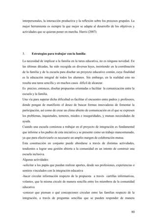 interpersonales, la interacción productiva y la reflexión sobre los procesos grupales. La
mejor herramienta es siempre la que mejor se adapta al desarrollo de los objetivos y
actividades que se quieran poner en marcha. Harris (2007)
3. Estrategias para trabajar con la familia:
La necesidad de implicar a la familia en la tarea educativa, no es ninguna novedad. En
las últimas décadas, ha sido recogida en diversas leyes, insistiendo en la coordinación
de la familia y de la escuela para diseñar un proyecto educativo común, cuya finalidad
es la educación integral de todos los alumnos. Sin embargo, en la realidad esto no
resulta una tarea sencilla y en muchos casos difícil de alcanzar.
Es preciso, entonces, diseñar propuestas orientadas a facilitar la comunicación entre la
escuela y la familia.
Una vía para superar dicha dificultad es facilitar el encuentro entre padres y profesores,
donde pongan de manifiesto el deseo de buscar formas innovadoras de fomentar la
participación, así como de crear un clima abierto de comunicación en el que se expresen
los problemas, inquietudes, temores, miedos e inseguridades, y mutuas necesidades de
ayuda.
Cuando una escuela comienza a trabajar en el proyecto de integración es fundamental
que informe a los padres de esta iniciativa y se presente como un trabajo mancomunado,
ya que para efectivizarlo es necesario un amplio margen de colaboración mutua.
Esta construcción en conjunto puede abordarse a través de distintas actividades,
tendientes a lograr una gestión abierta a la comunidad en un intento de construir una
escuela inclusiva.
Algunas actividades:
-solicitar a los papás que puedan realizar aportes, desde sus profesiones, experiencias o
sentires vinculados con la integración educativa
-hacer circular información respecto de la propuesta a través cartillas informativas,
volantes, que la misma circule de manera sencilla entre los miembros de la comunidad
educativa
-conocer que piensan o qué concepciones circulan entre las familias respecto de la
integración, a través de preguntas sencillas que se pueden responder de manera
80
 