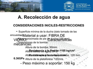A. Recolección de agua
- Superficie mínima de la ducha (dato tomado de las
encuestas).
- Altura aproximada de pie de ducha (100 mm)
- Dimensiones de la bomba:
Altura de la bomba: 90mm
Altura salida de agua: 31.3
Altura total aproximada de la bomba: 120 mm
Altura de la plataforma: 120mm
- Material a usar: FIBRA DE
VIDRIO. Características
mecánicas:
Resistencia a la flexión:1100 kg/cm²
Resistencia a la compresión:
0.36GPa
- Peso máximo a soportar: 150 kg
CONSIDERACIONES INICILES-RESTRICCIONES
 