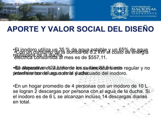 APORTE Y VALOR SOCIAL DEL DISEÑO
•El inodoro utiliza un 35 % de agua potable y un 65% de agua
reutilizada de la ducha.
•Se almacenan 127 L/dia de los cuales 82,5 L son
provenientes del agua de la ducha.
•En un hogar promedio de 4 personas con un inodoro de 10 L
se logran 2 descargas por persona con el agua de la ducha. Si
el inodoro es de 6 L se alcanzan incluso 14 descargas diarias
en total.
•Con un consumo de la bomba de 0.2 kW el costo de energía
eléctrica consumida al mes es de $557,11.
•El dispositivo es autónomo en su funcionamiento regular y no
interfiere con el uso normal y adecuado del inodoro.
 