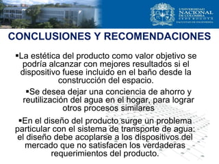 CONCLUSIONES Y RECOMENDACIONES
La estética del producto como valor objetivo se
podría alcanzar con mejores resultados si el
dispositivo fuese incluido en el baño desde la
construcción del espacio.
En el diseño del producto surge un problema
particular con el sistema de transporte de agua:
el diseño debe acoplarse a los dispositivos del
mercado que no satisfacen los verdaderas
requerimientos del producto.
Se desea dejar una conciencia de ahorro y
reutilización del agua en el hogar, para lograr
otros procesos similares
 