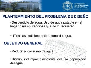 PLANTEAMIENTO DEL PROBLEMA DE DISEÑO
Desperdicio de agua: Uso de agua potable en el
hogar para aplicaciones que no lo requieren.
 Técnicas ineficientes de ahorro de agua.
Reducir el consumo de agua
Disminuir el impacto ambiental del uso inapropiado
del agua.
OBJETIVO GENERAL
 