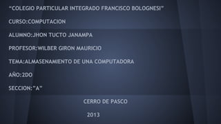 “COLEGIO PARTICULAR INTEGRADO FRANCISCO BOLOGNESI”
CURSO:COMPUTACION
ALUMNO:JHON TUCTO JANAMPA
PROFESOR:WILBER GIRON MAURICIO
TEMA:ALMASENAMIENTO DE UNA COMPUTADORA
AÑO:2DO
SECCION:”A”
CERRO DE PASCO
2013

 
