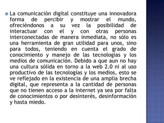  La comunicación digital constituye una innovadora
forma de percibir y mostrar el mundo,
ofreciéndonos a su vez la posibilidad de
interactuar con el y con otras personas
interconectadas de manera inmediata, no sólo es
una herramienta de gran utilidad para unos, sino
para todos, teniendo en cuenta el grado de
conocimiento y manejo de las tecnologías y los
medios de comunicación. Debido a que aun no hay
una cultura sólida en torno a la web 2.0 ni al uso
productivo de las tecnologías y los medios, esto se
ve reflejado en la existencia de una amplia brecha
digital, que representa a la cantidad de personas
que no tienen acceso a la internet ya sea por falta
de conocimientos o por desinterés, desinformación
y hasta miedo.
 